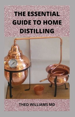 The Essential Guide to Home Distilling: All You Need To Know About Making Your Own Vodka, Whiskey, Rum, Brandy, Moonshine, and More - Williams, Theo, MD