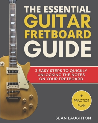 The Essential Guitar Fretboard Guide: 3 Easy Steps To Quickly Unlocking The Notes On Your Fretboard - Laughton, Sean