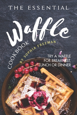 The Essential Waffle Cookbook: Try A Waffle for Breakfast, Lunch or Dinner - Freeman, Sophia