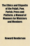 The Ethics and Etiquette of the Pulpit, Pew, Parish, Press and Platform. a Manual of Manners for Min