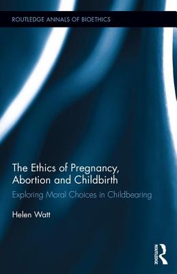 The Ethics of Pregnancy, Abortion and Childbirth: Exploring Moral Choices in Childbearing - Watt, Helen