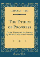 The Ethics of Progress: Or the Theory and the Practice by Which Civilization Proceeds (Classic Reprint)