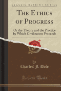 The Ethics of Progress: Or the Theory and the Practice by Which Civilization Proceeds (Classic Reprint)