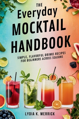 The Everyday Mocktail Handbook: Simple, Flavorful Drinks Recipes for Beginners Across Seasons - Merrick, Lydia K