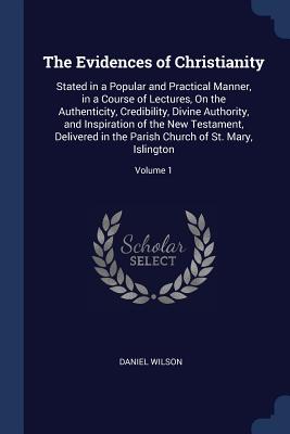 The Evidences of Christianity: Stated in a Popular and Practical Manner, in a Course of Lectures, On the Authenticity, Credibility, Divine Authority, and Inspiration of the New Testament, Delivered in the Parish Church of St. Mary, Islington; Volume 1 - Wilson, Daniel, Sir