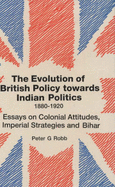 The Evolution of British Policy Towards Indian Politics, 1880-1920: Essays on Colonial Attitudes, Imperial Strategies, and Bihar - Robb, Peter