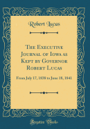 The Executive Journal of Iowa as Kept by Governor Robert Lucas: From July 17, 1838 to June 18, 1841 (Classic Reprint)