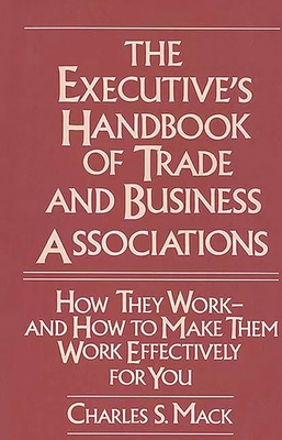 The Executive's Handbook of Trade and Business Associations: How They Work--And How to Make Them Work Effectively for You - Mack, Charles