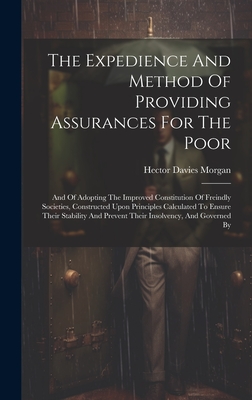 The Expedience And Method Of Providing Assurances For The Poor: And Of Adopting The Improved Constitution Of Freindly Societies, Constructed Upon Principles Calculated To Ensure Their Stability And Prevent Their Insolvency, And Governed By - Morgan, Hector Davies