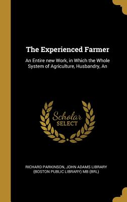 The Experienced Farmer: An Entire new Work, in Which the Whole System of Agriculture, Husbandry - Parkinson, Richard, and John Adams Library (Boston Public Librar (Creator)