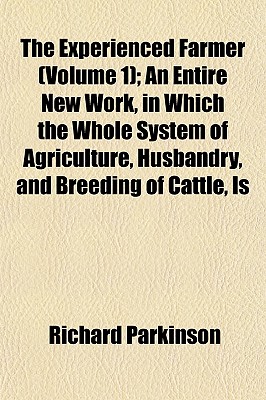 The Experienced Farmer (Volume 1); An Entire New Work, in Which the Whole System of Agriculture, Husbandry, and Breeding of Cattle, Is - Parkinson, Richard