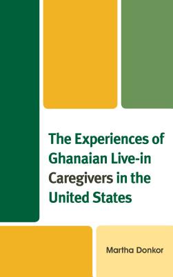 The Experiences of Ghanaian Live-in Caregivers in the United States - Donkor, Martha