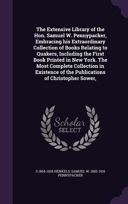 The Extensive Library of the Hon. Samuel W. Pennypacker, Embracing his Extraordinary Collection of Books Relating to Quakers, Including the First Book Printed in New York. The Most Complete Collection in Existence of the Publications of Christopher Sower, - Henkels, S 1854-1926, and Pennypacker, Samuel W 1843-1916