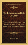 The Extracanonical Life of Christ: Being a Record of the Acts and Sayings of Jesus of Nazareth Drawn from Uninspired Sources