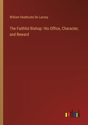 The Faithful Bishop: His Office, Character, and Reward - Lancey, William Heathcote De