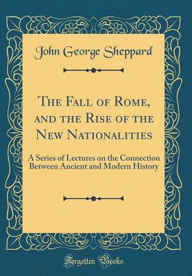 The Fall of Rome, and the Rise of the New Nationalities: A Series of Lectures on the Connection Between Ancient and Modern History (Classic Reprint) - Sheppard, John George