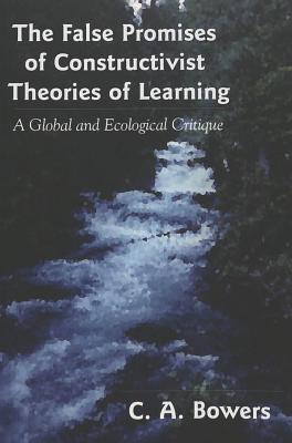 The False Promises of Constructivist Theories of Learning: A Global and Ecological Critique - Pinar, William F (Editor), and Bowers, C a