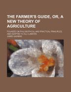 The Farmer's Guide, Or, a New Theory of Agriculture: Founded on Philosophical and Practical Principles, and Adapted to All Climates