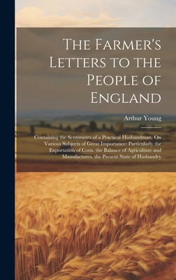 The Farmer's Letters to the People of England: Containing the Sentiments of a Practical Husbandman, On Various Subjects of Great Importance: Particularly the Exportation of Corn. the Balance of Agriculture and Manufactures. the Present State of Husbandry - Young, Arthur