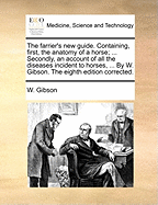 The Farrier's New Guide. Containing, First, the Anatomy of a Horse; ... Secondly, an Account of All the Diseases Incident to Horses, ... by W. Gibson. the Eighth Edition Corrected.