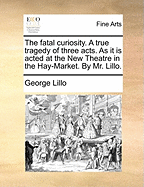 The Fatal Curiosity. A True Tragedy of Three Acts. As it is Acted at the New Theatre in the Hay-Market. By Mr. Lillo