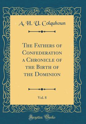 The Fathers of Confederation a Chronicle of the Birth of the Dominion, Vol. 8 (Classic Reprint) - Colquhoun, A H U