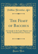 The Feast of Bacchus: A Comedy in the Latin Manner and Partly Translated from Terence (Classic Reprint)