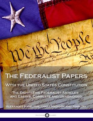 The Federalist Papers with the United States Constitution: The Eighty-Five Federalist Articles and Essays, Complete and Unabridged - Hamilton, Alexander, and Madison, James, and Jay, John