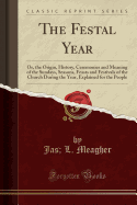 The Festal Year: Or, the Origin, History, Ceremonies and Meaning of the Sundays, Seasons, Feasts and Festivals of the Church During the Year, Explained for the People (Classic Reprint)