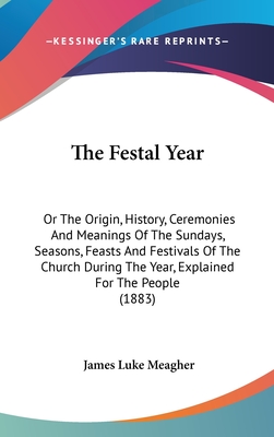 The Festal Year: Or The Origin, History, Ceremonies And Meanings Of The Sundays, Seasons, Feasts And Festivals Of The Church During The Year, Explained For The People (1883) - Meagher, James Luke