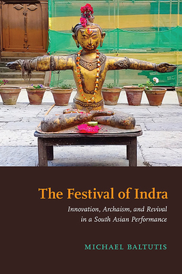 The Festival of Indra: Innovation, Archaism, and Revival in a South Asian Performance - Baltutis, Michael