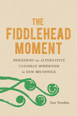 The Fiddlehead Moment: Pioneering an Alternative Canadian Modernism in New Brunswick - Tremblay, Tony