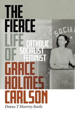 The Fierce Life of Grace Holmes Carlson: Catholic, Socialist, Feminist - Haverty-Stacke, Donna T