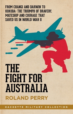 The Fight for Australia: From Changi and Darwin to Kokoda   the Triumph of Bravery, Mateship and Courage That Saved Us in World War II - Perry, Roland