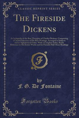 The Fireside Dickens: A Cyclopedia of the Best Thoughts of Charles Dickens, Comprising a Careful Selection of His Best Writings, Arranged in Subjects and in Alphabetical Order, with a Complete Index, Ready Reference to His Entire Works and for Fireside Ha - Fontaine, F G De