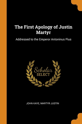 The First Apology of Justin Martyr: Addressed to the Emperor Antoninus Pius - Kaye, John, and Justin, Martyr