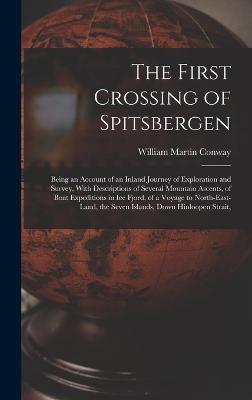 The First Crossing of Spitsbergen: Being an Account of an Inland Journey of Exploration and Survey, With Descriptions of Several Mountain Ascents, of Boat Expeditions in Ice Fjord, of a Voyage to North-East-Land, the Seven Islands, Down Hinloopen Strait, - Conway, William Martin