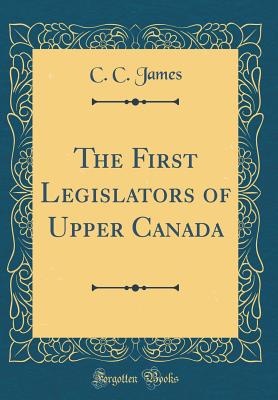 The First Legislators of Upper Canada (Classic Reprint) - James, C C