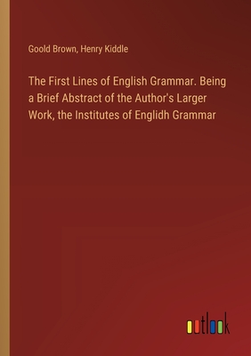 The First Lines of English Grammar. Being a Brief Abstract of the Author's Larger Work, the Institutes of Englidh Grammar - Kiddle, Henry, and Brown, Goold