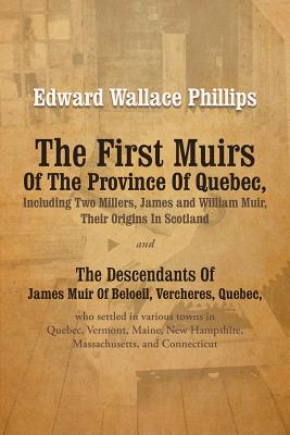 The First Muirs Of The Province Of Quebec, Including Two Millers, James and William Muir, Their Origins In Scotland: The Descendants Of James Muir Of Beloeil, Vercheres, Quebec, who settled in various towns in Quebec, Vermont, Maine, New Hampshire... - Phillips, Edward Wallace