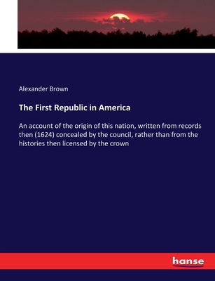 The First Republic in America: An account of the origin of this nation, written from records then (1624) concealed by the council, rather than from the histories then licensed by the crown - Brown, Alexander