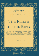 The Flight of the King: A Full, True, and Particular Account of the Miraculous Escape of His Most Sacred Majesty King Charles II. After the Battle of Worcester (Classic Reprint)