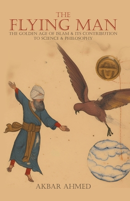 The Flying Man: The Golden Age of Islam and Its Contribution to Science and Philosophy - Ahmed, Akbar