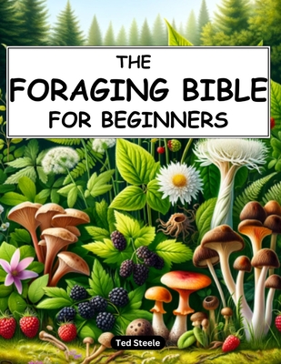 The Foraging Bible for Beginners: The Complete Guide to Connecting with Nature and Becoming Self-Sufficient Master How to Identify, Locate, Harvest, and Prepare Edible Wild Plants Safely - Steele, Ted