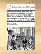 The Force of Fired Gun-Powder, and the Initial Velocities of Cannon Balls, Determined by Experiments: From Which Is Also Deduced the Relation of the Initial Velocity to the Weight of the Shot and the Quantity of Powder, 1778