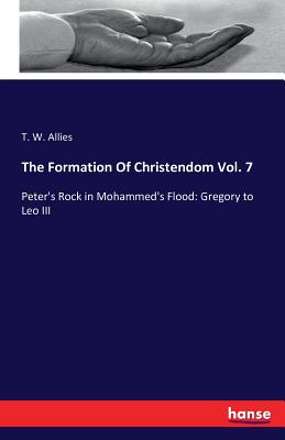 The Formation Of Christendom Vol. 7: Peter's Rock in Mohammed's Flood: Gregory to Leo III - Allies, T W