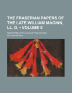 The Fraserian Papers of the Late William Maginn, LL. D. (Volume 5); Annotated, with a Life of the Author