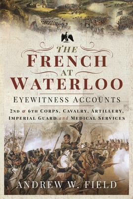 The French at Waterloo: Eyewitness Accounts: 2nd and 6th Corps, Cavalry, Artillery, Foot Guard and Medical Services - Field, Andrew W