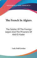 The French In Algiers: The Soldier Of The Foreign Legion And The Prisoners Of Abd-El-Kader