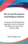 The French Revolution And Religious Reform: An Account Of Ecclesiastical Legislation And Its Influence On Affairs In France From 1789 To 1804